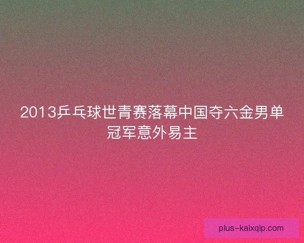 2013乒乓球世青赛落幕中国夺六金男单冠军意外易主