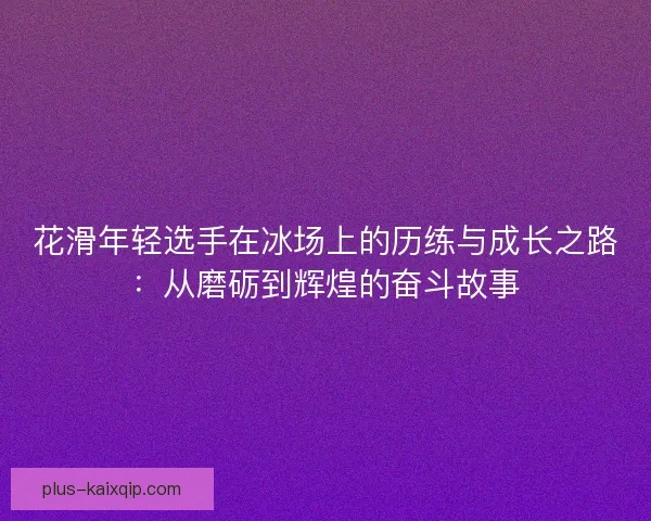花滑年轻选手在冰场上的历练与成长之路：从磨砺到辉煌的奋斗故事