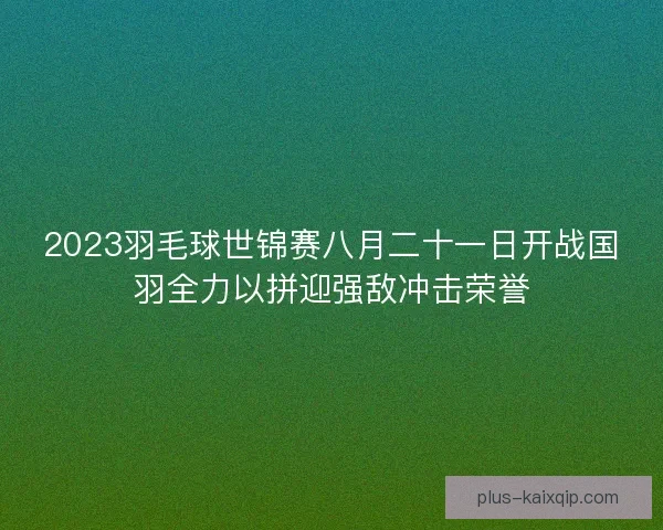 2023羽毛球世锦赛八月二十一日开战国羽全力以拼迎强敌冲击荣誉 2023羽毛球世锦赛八月二十一日开战国羽全力以拼迎强敌冲击荣誉