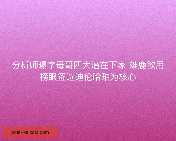 分析师曝字母哥四大潜在下家 雄鹿欲用榜眼签选迪伦哈珀为核心