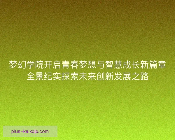 梦幻学院开启青春梦想与智慧成长新篇章全景纪实探索未来创新发展之路 梦幻学院开启青春梦想与智慧成长新篇章全景纪实探索未来创新发展之路