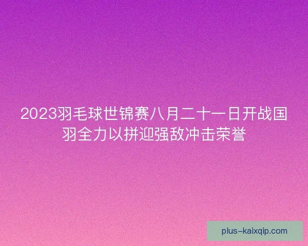 2023羽毛球世锦赛八月二十一日开战国羽全力以拼迎强敌冲击荣誉