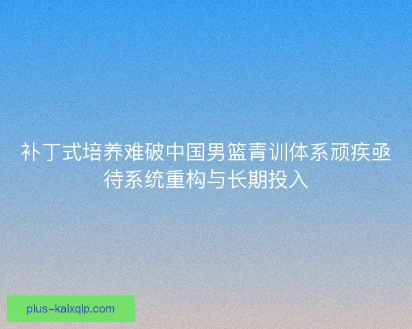 补丁式培养难破中国男篮青训体系顽疾亟待系统重构与长期投入
