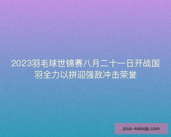 2023羽毛球世锦赛八月二十一日开战国羽全力以拼迎强敌冲击荣誉