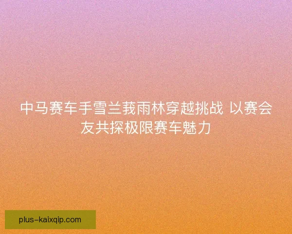 中马赛车手雪兰莪雨林穿越挑战 以赛会友共探极限赛车魅力