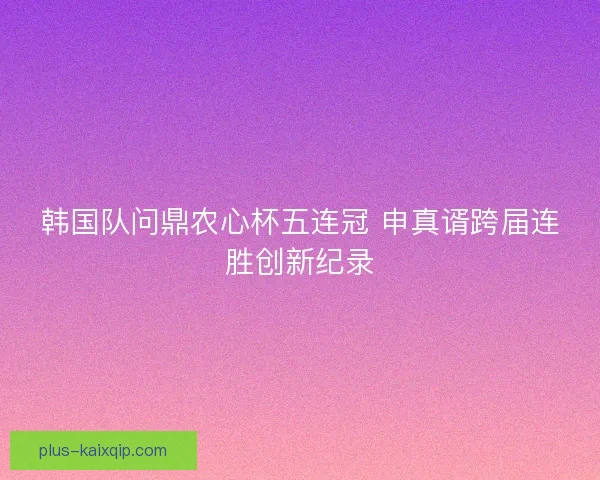 韩国队问鼎农心杯五连冠 申真谞跨届连胜创新纪录