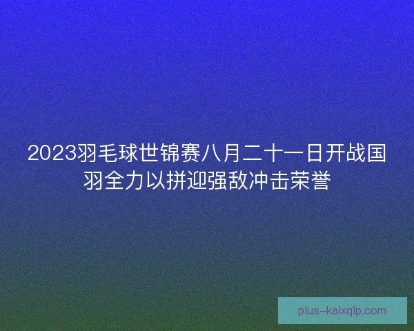 2023羽毛球世锦赛八月二十一日开战国羽全力以拼迎强敌冲击荣誉 2023羽毛球世锦赛八月二十一日开战国羽全力以拼迎强敌冲击荣誉