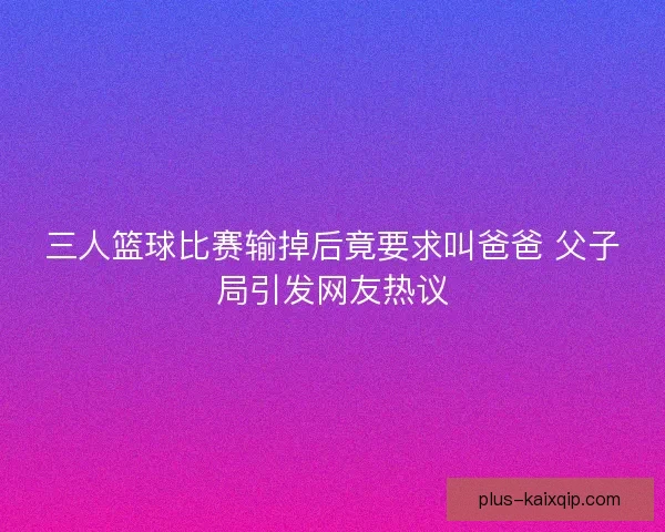 三人篮球比赛输掉后竟要求叫爸爸 父子局引发网友热议 三人篮球比赛输掉后竟要求叫爸爸 父子局引发网友热议