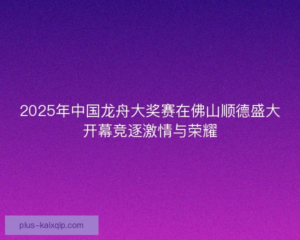 2025年中国龙舟大奖赛在佛山顺德盛大开幕竞逐激情与荣耀 2025年中国龙舟大奖赛在佛山顺德盛大开幕竞逐激情与荣耀